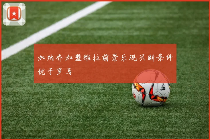 加纳乔加盟维拉前景乐观买断条件优于罗马